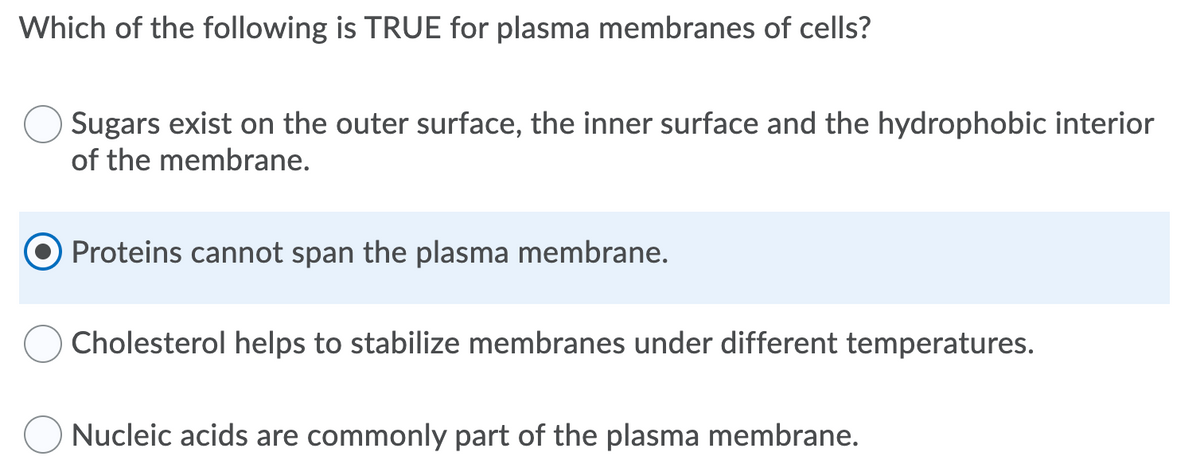 Which of the following is TRUE for plasma membranes of cells?
Sugars exist on the outer surface, the inner surface and the hydrophobic interior
of the membrane.
Proteins cannot span the plasma membrane.
Cholesterol helps to stabilize membranes under different temperatures.
Nucleic acids are commonly part of the plasma membrane.

