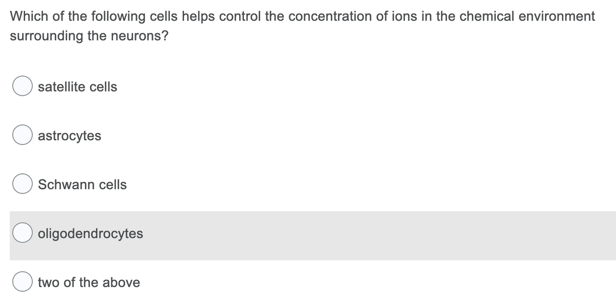 Which of the following cells helps control the concentration of ions in the chemical environment
surrounding the neurons?
satellite cells
astrocytes
Schwann cells
oligodendrocytes
two of the above
