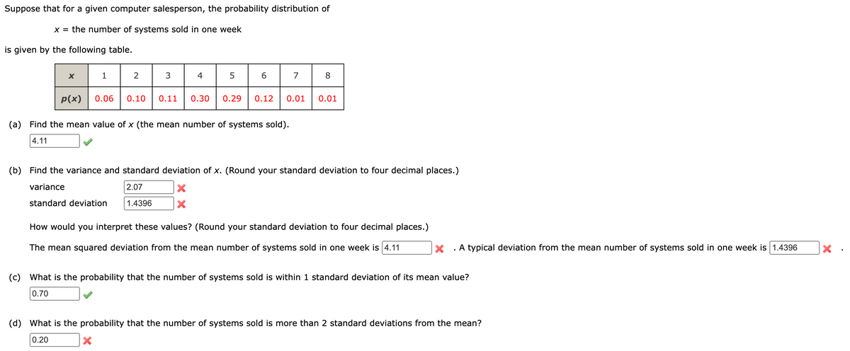 Suppose that for a given computer salesperson, the probability distribution of
X = the number of systems sold in one week
is given by the following table.
X
p(x)
(c)
1
2
3
0.06 0.10 0.11
4
5
6
(a) Find the mean value of x (the mean number of systems sold).
4.11
7
0.30 0.29 0.12 0.01
8
0.01
(b) Find the variance and standard deviation of x. (Round your standard deviation to four decimal places.)
variance
2.07
standard deviation
1.4396
X
How would you interpret these values? (Round your standard deviation to four decimal places.)
The mean squared deviation from the mean number of systems sold in one week is 4.11
X . A typical deviation from the mean number of systems sold in one week is 1.4396
What is the probability that the number of systems sold is within 1 standard deviation of its mean value?
0.70
(d) What is the probability that the number of systems sold is more than 2 standard deviations from the mean?
0.20
X
X