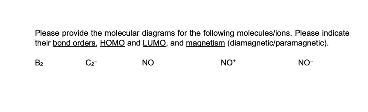 Please provide the molecular diagrams for the following molecules/ions. Please indicate
their bond orders, HOMO and LUMO, and magnetism (diamagnetic/paramagnetic).
B2
C₂™
NO
NO+
NO-