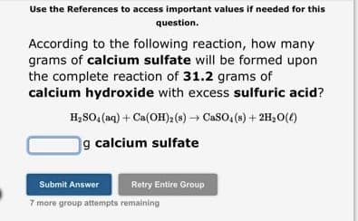 Use the References to access important values if needed for this
question.
According to the following reaction, how many
grams of calcium sulfate will be formed upon
the complete reaction of 31.2 grams of
calcium hydroxide with excess sulfuric acid?
H₂SO4 (aq) + Ca(OH)2 (s) → CaSO4(s) + 2H₂O(l)
g calcium sulfate
Retry Entire Group
Submit Answer
7 more group attempts remaining