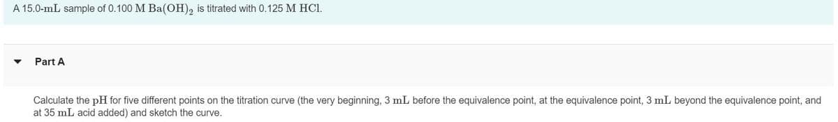 A 15.0-mL sample of 0.100 M Ba(OH)2 is titrated with 0.125 M HCl.
▼ Part A
Calculate the pH for five different points on the titration curve (the very beginning, 3 mL before the equivalence point, at the equivalence point, 3 mL beyond the equivalence point, and
at 35 mL acid added) and sketch the curve.