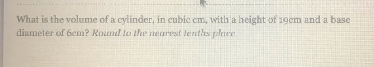 What is the volume of a cylinder, in cubic cm, with a height of 19cm and a base
diameter of 6cm? Round to the nearest tenths place
