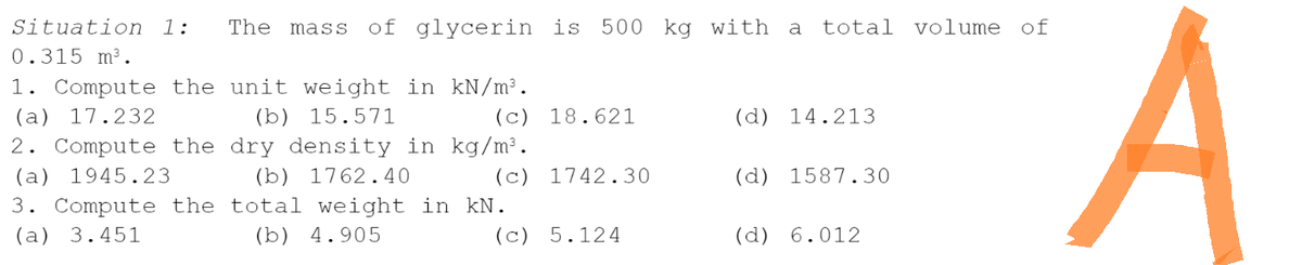 Situation 1: The mass of glycerin is 500 kg with a total volume of
0.315 m³.
1. Compute the unit weight in kN/m³.
(a) 17.232
(b) 15.571
(c) 18.621
(d) 14.213
2. Compute the
dry density in kg/m³.
(b) 1762.40
(a) 1945.23
(c) 1742.30
(d) 1587.30
3. Compute the total weight in kN.
(a) 3.451
(b) 4.905
(c) 5.124
(d) 6.012
A