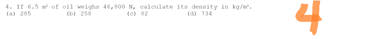 4. If 6.5 m³ of oil weighs 46,800 N, calculate its density in kg/m³.
(a) 285
(b) 258
(c) 82
(d) 734
4