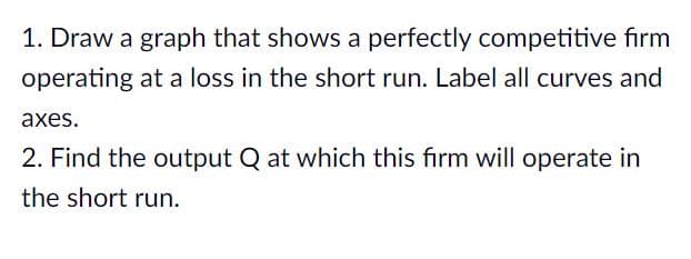 1. Draw a graph that shows a perfectly competitive firm
operating at a loss in the short run. Label all curves and
аxes.
2. Find the output Q at which this firm will operate in
the short run.
