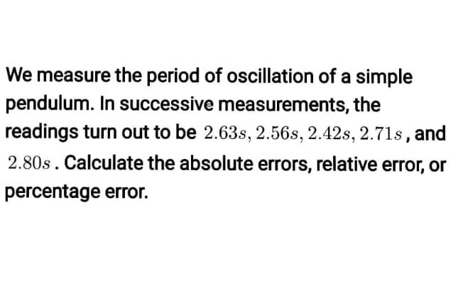 We measure the period of oscillation of a simple
pendulum. In successive measurements, the
readings turn out to be 2.63s, 2.56s, 2.42s, 2.71s, and
2.80s. Calculate the absolute errors, relative error, or
percentage error.
