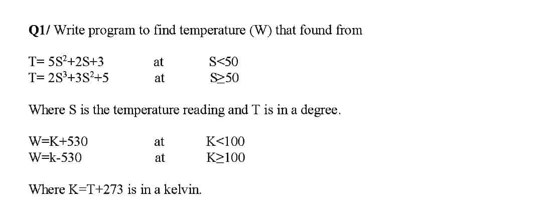 Q1/ Write program to find temperature (W) that found from
T= 5S?+2S+3
T= 2S³+3S?+5
at
S<50
at
S250
Where S is the temperature reading and T is in a degree.
W=K+530
at
K<100
W=k-530
at
K2100
Where K=T+273 is in a kelvin.
