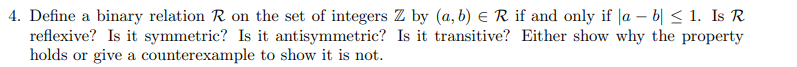 4. Define a binary relation R on the set of integers Z by (a, b) E R if and only if |a – b| < 1. Is R
reflexive? Is it symmetric? Is it antisymmetric? Is it transitive? Either show why the property
holds or give a counterexample to show it is not.
