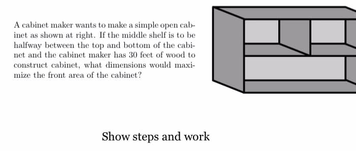 A cabinet maker wants to make a simple open cab-
inet as shown at right. If the middle shelf is to be
halfway between the top and bottom of the cabi-
net and the cabinet maker has 30 feet of wood to
construct cabinet, what dimensions would maxi-
mize the front area of the cabinet?
Show steps and work
