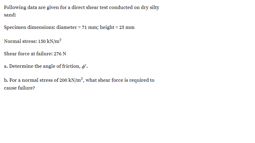 Following data are given for a direct shear test conducted on dry silty
sand:
Specimen dimensions: diameter = 71 mm; height = 25 mm
Normal stress: 150 kN/m²
Shear force at failure: 276 N
a. Determine the angle of friction, ø'.
b. For a normal stress of 200 kN/m²?, what shear force is required to
cause failure?
