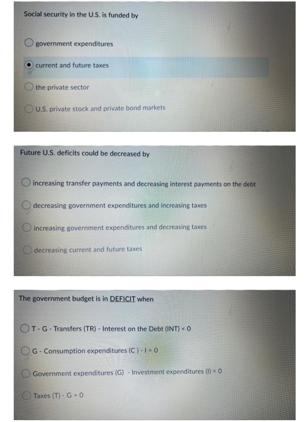 Social security in the U.S. is funded by
government expenditures
current and future taxes
the private sector
OU.S. private stock and private bond markets
Future U.S. deficits could be decreased by
increasing transfer payments and decreasing interest payments on the debt
O decreasing government expenditures and increasing taxes
increasing government expenditures and decreasing taxes
decreasing current an
future taxes
The government budget is in DEFICIT when
OT G-Transfers (TR) Interest on the Debt (INT) < 0
G-Consumption expenditures (C ) - | > 0
Government expenditures (G) - Investment expenditures (I) < 0
Taxes (T) - G > 0
