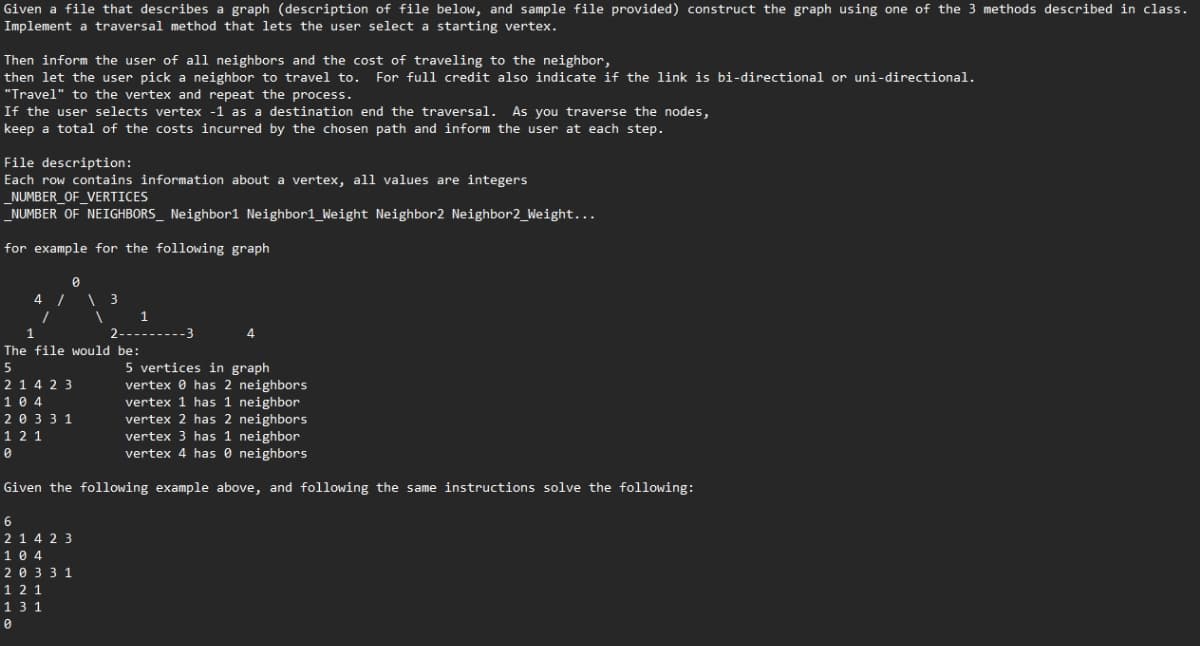 Given a file that describes a graph (description of file below, and sample file provided) construct the graph using one of the 3 methods described in class.
Implement a traversal method that lets the user select a starting vertex.
Then inform the user of all neighbors and the cost of traveling to the neighbor,
then let the user pick a neighbor to travel to. For full credit also indicate if the link is bi-directional or uni-directional.
"Travel" to the vertex and repeat the process.
If the user selects vertex -1 as a destination end the traversal. As you traverse the nodes,
keep a total of the costs incurred by the chosen path and inform the user at each step.
File description:
Each row contains information about a vertex, all values are integers
_NUMBER_OF_VERTICES
_NUMBER OF NEIGHBORS_ Neighbor1 Neighbor1_Weight Neighbor2 Neighbor2_Weight...
for example for the following graph
0
4 / \ 3
1
1
1
1
4
The file would be:
5
21423
104
5 vertices in graph
vertex has 2 neighbors
vertex 1 has 1 neighbor
vertex 2 has 2 neighbors
vertex 3 has 1 neighbor
vertex 4 has neighbors
20 3 3 1
12 1
Given the following example above, and following the same instructions solve the following:
6
2 14 23
104
20 331
12 1
131