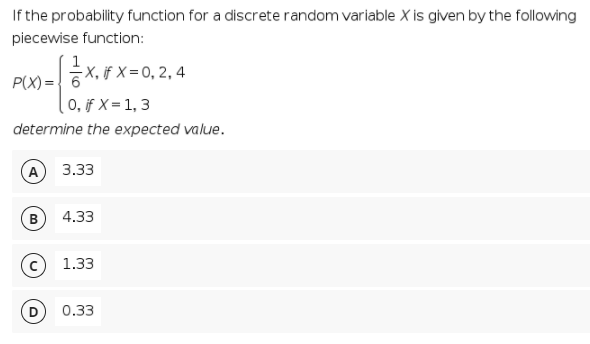 If the probability function for a discrete random variable X is given by the following
piecewise function:
X.F x=0, 2, 4
-X, if X =
P(X) ={ 6
0, if X = 1, 3
determine the expected value.
3.33
B
4.33
1.33
0.33
