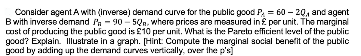 A
Consider agent A with (inverse) demand curve for the public good P₁ = 60 - 2QA and agent
B with inverse demand PB = 90 - 5QB, where prices are measured in £ per unit. The marginal
cost of producing the public good is £10 per unit. What is the Pareto efficient level of the public
good? Explain. Illustrate in a graph. [Hint: Compute the marginal social benefit of the public
good by adding up the demand curves vertically, over the p's]