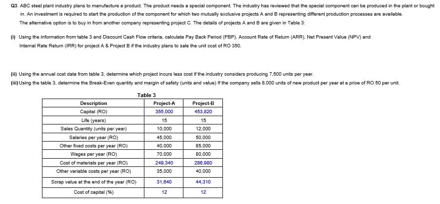 Q3. ABC steel plant industry plans to manufacture a product. The product needs a special component. The industry has reviewed that the special component can be produced in the plant or bought
in. An investment is required to start the production of the component for which two mutually exclusive projects A and B representing different production processes are available.
The alternative option is to buy in from another company representing project C. The details of projects A and B are given in Table 3:
(i) Using the information from table 3 and Discount Cash Flow criteria, calculate Pay Back Period (PBP), Account Rate of Return (ARR), Net Present Value (NPV) and
Internal Rate Return (IRR) for project A & Project B if the industry plans to sale the unit cost of RO 350.
(ii) Using the annual cost data from table 3, determine which project incurs less cost if the industry considers producing 7,500 units per year.
(iii) Using the table 3, detemine the Break-Even quantity and margin of safety (units and value) If the company sells 8,000 units of new product per year at a price of RO 50 per unit.
Table 3
Description
Project-A
Project-B
Capital (RO)
355,000
453,820
Life (years)
15
15
Sales Quantity (units per year)
10,000
12,000
Salaries per year (RO)
45,000
50,000
Other fixed costs per year (RO)
40,000
85,000
Wages per year (RO)
70,000
80,000
Cost of materials per year (RO)
249,340
286,980
Other variable costs per year (RO)
35,000
40,000
Scrap value at the end of the year (RO)
31,840
44,310
Cost of capital (%)
12
12
