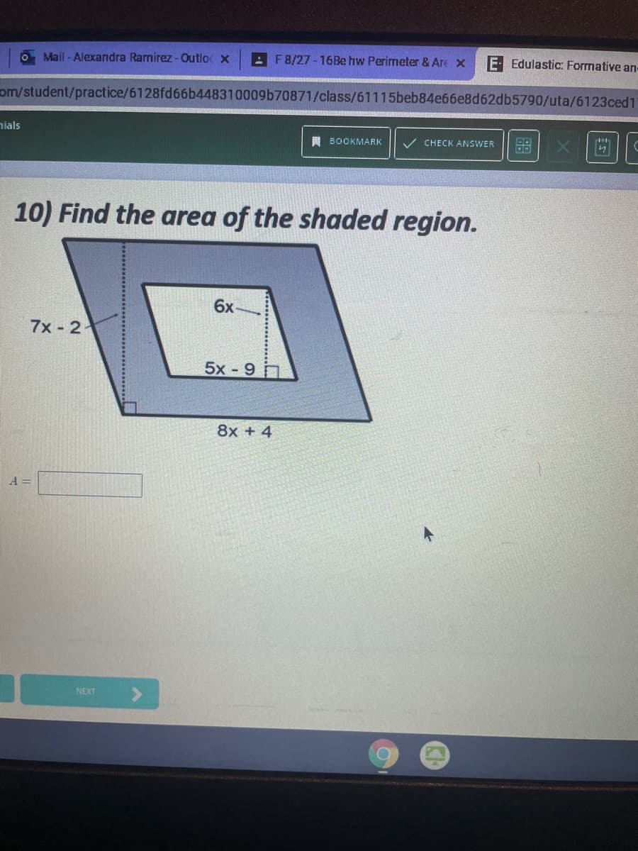 O Mail - Alexandra Ramirez-Outlo x
: F8/27 - 16BE hw Perimeter & Are x
E Edulastic: Formative an
om/student/practice/6128fd66b448310009b70871/class/61115beb84e66e8d62db5790/uta/6123ced1
nials
A BOOKMARK
CHECK ANSWER
10) Find the area of the shaded region.
6x
7x - 2
5x-9
8x + 4
A =
NEXT
