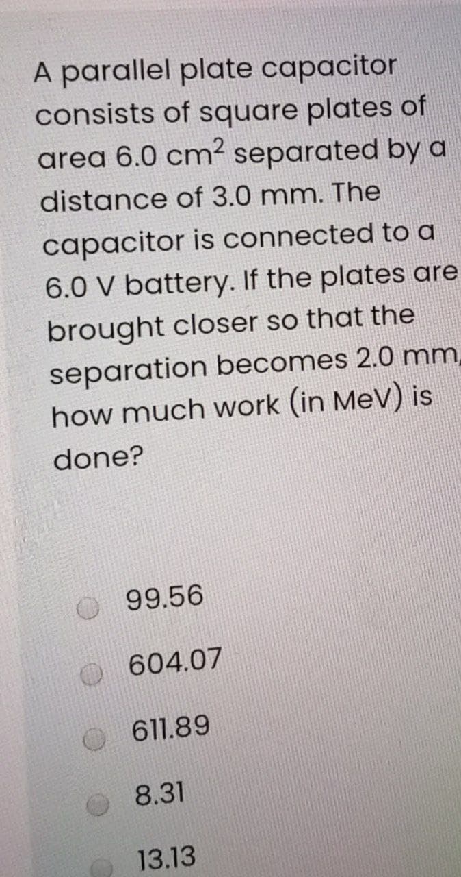 A parallel plate capacitor
consists of square plates of
area 6.0 cm² separated by a
distance of 3.0 mm. The
capacitor is connected to a
6.0 V battery. If the plates are
brought closer so that the
separation becomes 2.0 mm,
how much work (in MeV) is
done?
99.56
604.07
611.89
8.31
13.13
