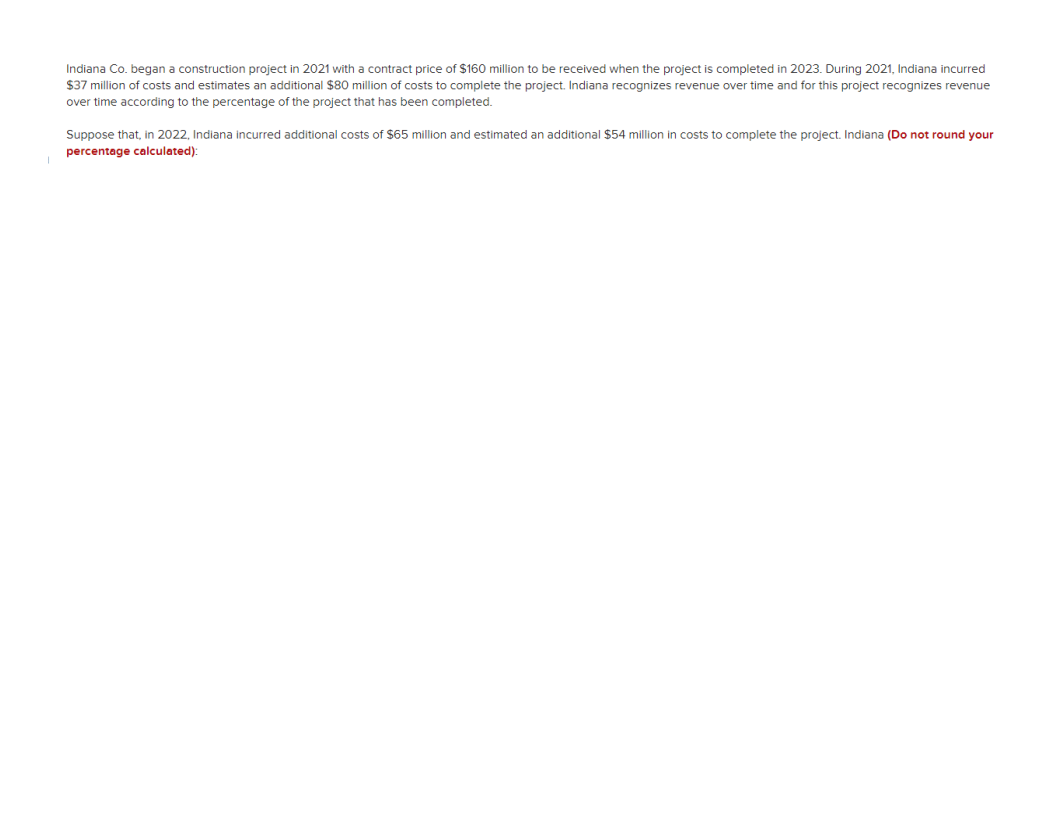 Indiana Co. began a construction project in 2021 with a contract price of $160 million to be received when the project is completed in 2023. During 2021, Indiana incurred
$37 million of costs and estimates an additional $80 million of costs to complete the project. Indiana recognizes revenue over time and for this project recognizes revenue
over time according to the percentage of the project that has been completed.
Suppose that, in 2022, Indiana incurred additional costs of $65 million and estimated an additional $54 million in costs to complete the project. Indiana (Do not round your
percentage calculated):
