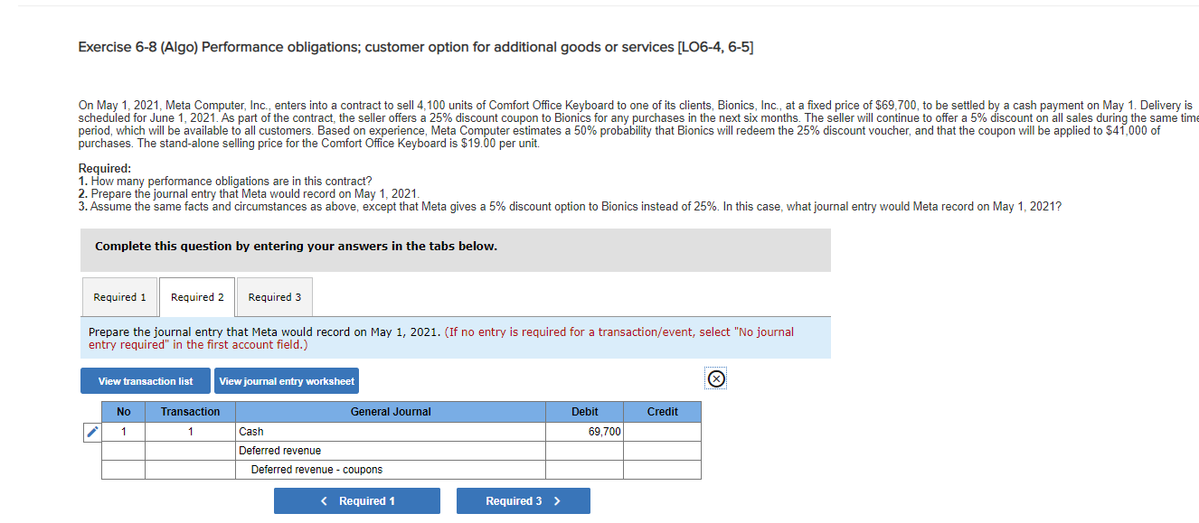 On May 1, 2021, Meta Computer, Inc., enters into a contract to sell 4,100 units of Comfort Office Keyboard to one of its clients, Bionics, Ic., at a fixed price of $69,700, to be settled by a cash payment on May 1. Delivery is
scheduled for June 1, 2021. As part of the contract, the seller offers a 25% discount coupon to Bionics for any purchases in the next six months. The seller will continue to offer a 5% discount on all sales during the same tim
period, which will be available to all customers. Based on experience, Meta Computer estimates a 50% probability that Bionics will redeem the 25% discount voucher, and that the coupon will be applied to $41,000 of
purchases. The stand-alone selling price for the Comfort Office Keyboard is $19.00 per unit.
Required:
1. How many performance obligations are in this contract?
2. Prepare the journal entry that Meta would record on May 1, 2021.
3. Assume the same facts and circumstances as above, except that Meta gives a 5% discount option to Bionics instead of 25%. In this case, what journal entry would Meta record on May 1, 2021?
Complete this question by entering your answers in the tabs below.
Required 1
Required 2
Required 3
Prepare the journal entry that Meta would record on May 1, 2021. (If no entry is required for a transaction/event, select "No journal
entry required" in the first account field.)
View transaction list
View journal entry worksheet
No
Transaction
General Journal
Debit
Credit
1
1
Cash
69,700
Deferred revenue
Deferred revenue - coupons
< Required 1
Required 3 >
