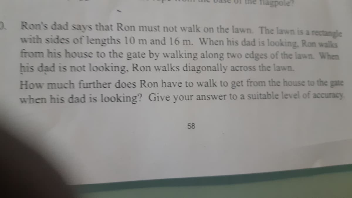 flagpole?
D. Ron's dad says that Ron must not walk on the lawn. The lawn is a rectangle
with sides of lengths 10 m and 16 m. When his dad is looking, Ron walks
from his house to the gate by walking along two edges of the lawn. When
his dad is not looking, Ron walks diagonally across the lawn.
How much further does Ron have to walk to get from the house to the gate
when his dad is looking? Give your answer to a suitable level of accuracy
58
