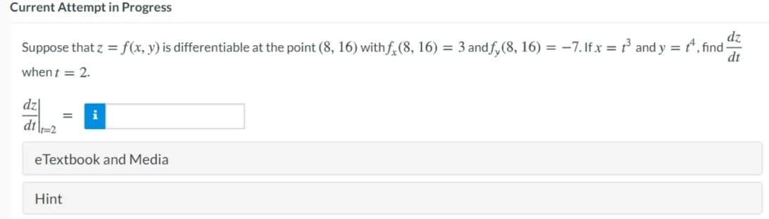 Current Attempt in Progress
Suppose that z = f(x, y) is differentiable at the point (8, 16) withf,(8, 16) = 3 andf, (8, 16) = -7. Ifx = t° and y = *, find-
dt
when t = 2.
dz
dt\=2
i
%3D
eTextbook and Media
Hint

