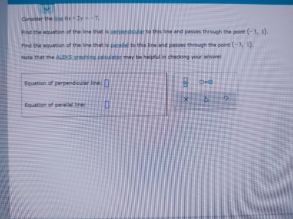 Consider the line 6x+2v=-7.
Find the equation of the line that is perpendicular to this line and passes through the point (-3, 1).
Find the equation of the line that is parallel to this line and passes through the point (-3, 1).
Note that the ALEKS graphing calculator may be helpful in checking your answer.
Equation of perpendicular line: D
Equation of parallel line:
口口X
