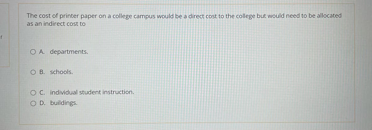 -f
The cost of printer paper on a college campus would be a direct cost to the college but would need to be allocated
as an indirect cost to
O A. departments.
O B. schools.
O C. individual student instruction.
O D. buildings.