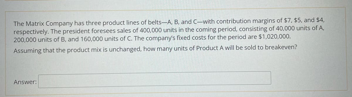 The Matrix Company has three product lines of belts-A, B, and C-with contribution margins of $7, $5, and $4,
respectively. The president foresees sales of 400,000 units in the coming period, consisting of 40,000 units of A,
200,000 units of B, and 160,000 units of C. The company's fixed costs for the period are $1,020,000.
Assuming that the product mix is unchanged, how many units of Product A will be sold to breakeven?
Answer: