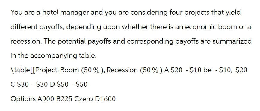 You are a hotel manager and you are considering four projects that yield
different payoffs, depending upon whether there is an economic boom or a
recession. The potential payoffs and corresponding payoffs are summarized
in the accompanying table.
\table[[Project, Boom (50%), Recession (50%) A $20 - $10 be - $10, $20
C $30 $30 D $50 - $50
Options A900 B225 Czero D1600