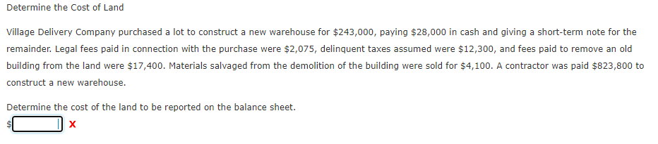 Determine the Cost of Land
Village Delivery Company purchased a lot to construct a new warehouse for $243,000, paying $28,000 in cash and giving a short-term note for the
remainder. Legal fees paid in connection with the purchase were $2,075, delinquent taxes assumed were $12,300, and fees paid to remove an old
building from the land were $17,400. Materials salvaged from the demolition of the building were sold for $4,100. A contractor was paid $823,800 to
construct a new warehouse.
Determine the cost of the land to be reported on the balance sheet.
X