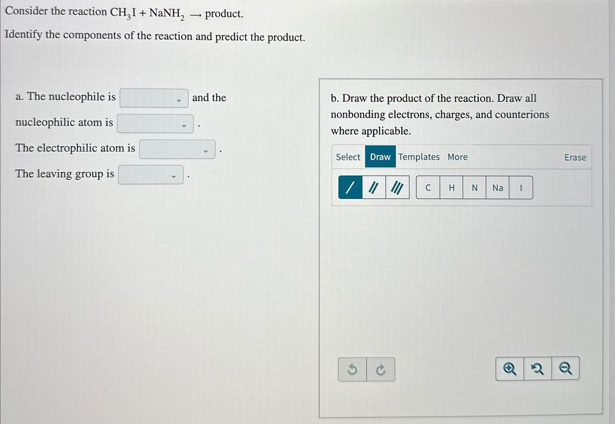 Consider the reaction CH₂I + NaNH₂
―
product.
Identify the components of the reaction and predict the product.
a. The nucleophile is
nucleophilic atom is
and the
The electrophilic atom is
The leaving group is
b. Draw the product of the reaction. Draw all
nonbonding electrons, charges, and counterions
where applicable.
Select Draw Templates More
//// C H N Na
C
Erase
с
Q
Q