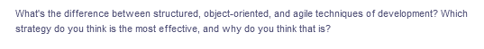 What's the difference between structured, object-oriented, and agile techniques of development? Which
strategy do you think is the most effective, and why do you think that is?
