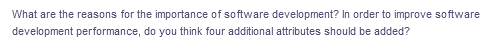 What are the reasons for the importance of software development? In order to improve software
development performance, do you think four additional attributes should be added?
