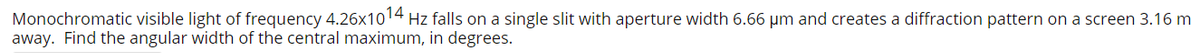 Monochromatic visible light of frequency 4.26x1014 Hz falls on a single slit with aperture width 6.66 µm and creates a diffraction pattern on a screen 3.16 m
away. Find the angular width of the central maximum, in degrees.

