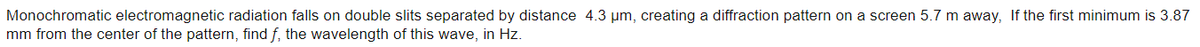 Monochromatic electromagnetic radiation falls on double slits separated by distance 4.3 um, creating a diffraction pattern on a screen 5.7 m away, If the first minimum is 3.87
mm from the center of the pattern, find f, the wavelength of this wave, in Hz.
