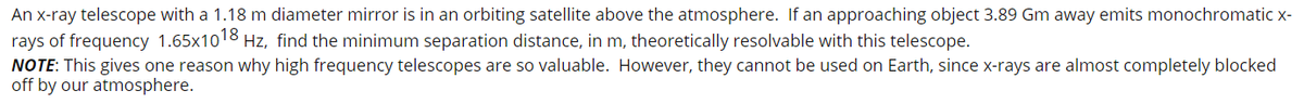 An x-ray telescope with a 1.18 m diameter mirror is in an orbiting satellite above the atmosphere. If an approaching object 3.89 Gm away emits monochromatic x-
rays of frequency 1.65x1018 Hz, find the minimum separation distance, in m, theoretically resolvable with this telescope.
NOTE: This gives one reason why high frequency telescopes are so valuable. However, they cannot be used on Earth, since x-rays are almost completely blocked
off by our atmosphere.
