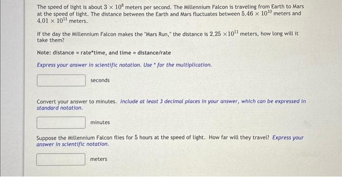 The speed of light is about 3 x 108 meters per second. The Millennium Falcon is traveling from Earth to Mars
at the speed of light. The distance between the Earth and Mars fluctuates between 5.46 x 10¹0 meters and
4,01 x 10¹¹ meters.
If the day the Millennium Falcon makes the "Mars Run," the distance is 2.25 x 10¹¹ meters, how long will it
take them?
Note: distance = rate time, and time = distance/rate
Express your answer in scientific notation. Use for the multiplication.
seconds
Convert your answer to minutes. Include at least 3 decimal places in your answer, which can be expressed in
standard notation.
minutes
Suppose the Millennium Falcon flies for 5 hours at the speed of light. How far will they travel? Express your
answer in scientific notation.
meters