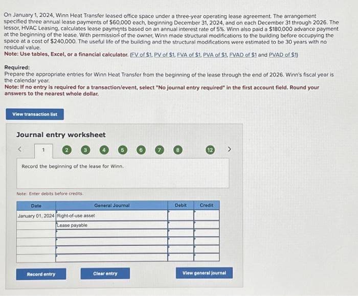 On January 1, 2024, Winn Heat Transfer leased office space under a three-year operating lease agreement. The arrangement
specified three annual lease payments of $60,000 each, beginning December 31, 2024, and on each December 31 through 2026. The
lessor, HVAC Leasing, calculates lease payments based on an annual interest rate of 5%. Winn also paid a $180,000 advance payment
at the beginning of the lease. With permission of the owner, Winn made structural modifications to the building before occupying the
space at a cost of $240,000. The useful life of the building and the structural modifications were estimated to be 30 years with no
residual value.
Note: Use tables, Excel, or a financial calculator. (FV of $1. PV of $1, FVA of $1, PVA of $1, FVAD of $1 and PVAD of $1)
Required:
Prepare the appropriate entries for Winn Heat Transfer from the beginning of the lease through the end of 2026. Winn's fiscal year is
the calendar year.
Note: If no entry is required for a transaction/event, select "No journal entry required" in the first account field. Round your
answers to the nearest whole dollar.
View transaction list
Journal entry worksheet
Record the beginning of the lease for Winn.
Note: Enter debits before credits.
Date
January 01, 2024 Right-of-use asset
Lease payable
Record entry
5
General Journal
Clear entry
Debit
12
Credit
View general journal