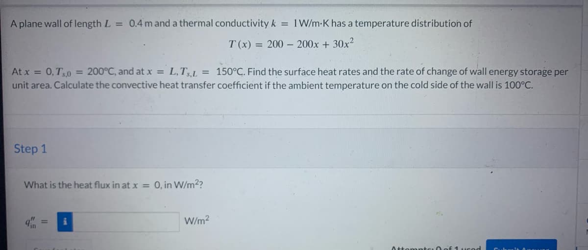 A plane wall of length L = 0.4 m and a thermal conductivity k = 1 W/m-K has a temperature distribution of
T(x) = 200- 200x + 30x²
At x = 0, T5,0 = 200°C, and at x = L,TS,L = 150°C. Find the surface heat rates and the rate of change of wall energy storage per
unit area. Calculate the convective heat transfer coefficient if the ambient temperature on the cold side of the wall is 100°C.
Step 1
What is the heat flux in at x = 0, in W/m²?
W/m²