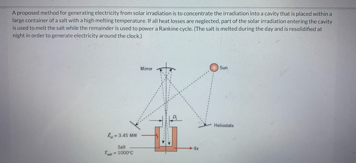 A proposed method for generating electricity from solar irradiation is to concentrate the irradiation into a cavity that is placed within a
large container of a salt with a high melting temperature. If all heat losses are neglected, part of the solar irradiation entering the cavity
is used to melt the salt while the remainder is used to power a Rankine cycle. (The salt is melted during the day and is resolidified at
night in order to generate electricity around the clock.)
Est-3.45 MW
Salt
Tsalt - 1000°C
Mirror
9R
Sun
Heliostats