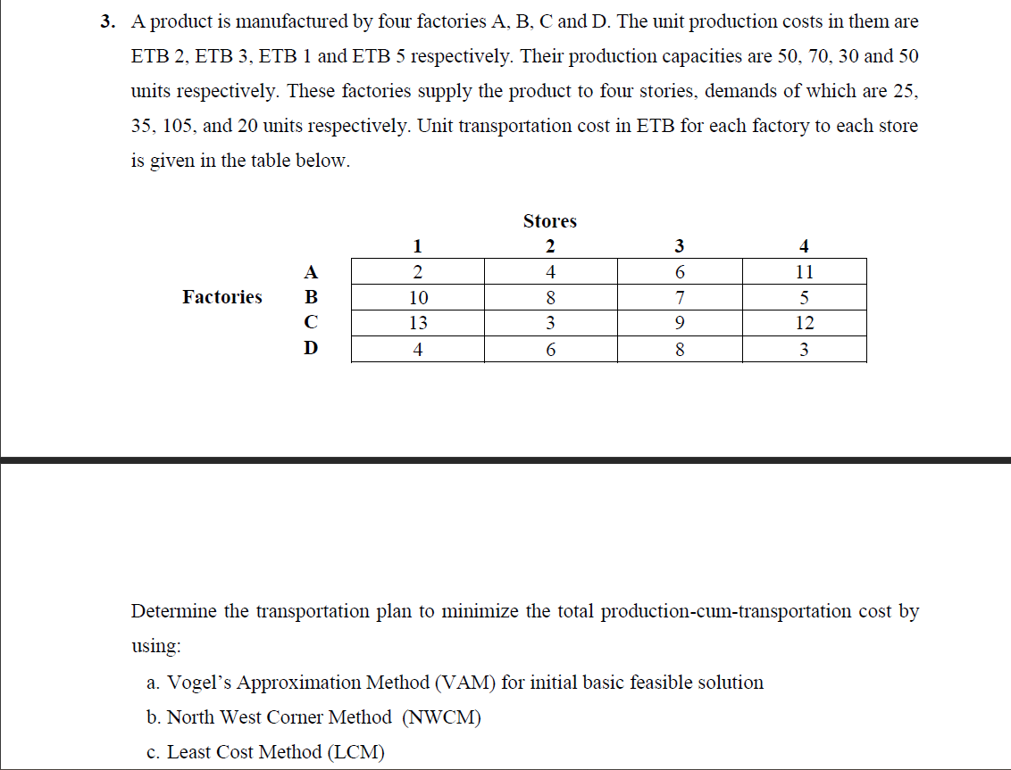 3. A product is manufactured by four factories A, B, C and D. The unit production costs in them are
ETB 2, ETB 3, ETB 1 and ETB 5 respectively. Their production capacities are 50, 70, 30 and 50
units respectively. These factories supply the product to four stories, demands of which are 25,
35, 105, and 20 units respectively. Unit transportation cost in ETB for each factory to each store
is given in the table below.
Factories
B
C
D
1
2
10
13
4
Stores
2
4
8
3
6
3
6
7
9
8
HUSES
4
11
5
12
3
Determine the transportation plan to minimize the total production-cum-transportation cost by
using:
a. Vogel's Approximation Method (VAM) for initial basic feasible solution
b. North West Corner Method (NWCM)
c. Least Cost Method (LCM)