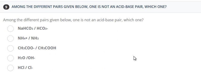 9 AMONG THE DIFFERENT PAIRS GIVEN BELOW, ONE IS NOT AN ACID-BASE PAIR, WHICH ONE?
Among the different pairs given below, one is not an acid-base pair, which one?
NaHCO3 / HCO3-
NH4+ / NH3
CH3COO- / CH3COOH
H₂O/OH-
HCI / CI-