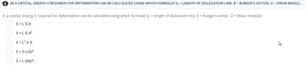 IN A CRYSTAL, ENERGY E REQUIRED FOR DEFORMATION CAN BE CALCULATED USING WHICH FORMULA? (L = LENGTH OF DISLOCATION LINE, B = BURGER'S VECTOR, G = SHEAR MODUL...
In a crystal, energy E required for deformation can be calculated using which formula? (L = length of dislocation line, b = Burger's vector, G = Shear modulus
E=LGb
E=LG b²
E=L² Gb
E = G (Lb)²
E = L (Gb)²
00000