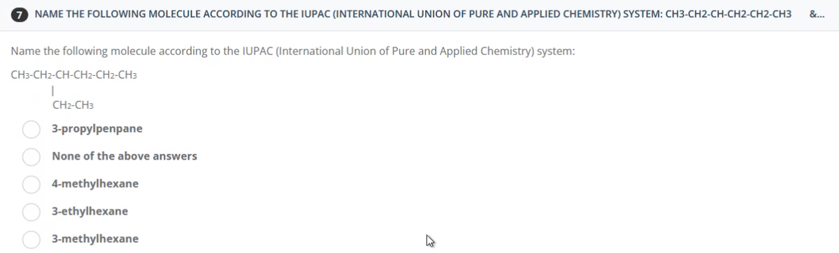 7 NAME THE FOLLOWING MOLECULE ACCORDING TO THE IUPAC (INTERNATIONAL UNION OF PURE AND APPLIED CHEMISTRY) SYSTEM: CH3-CH2-CH-CH2-CH2-CH3
Name the following molecule according to the IUPAC (International Union of Pure and Applied Chemistry) system:
CH3-CH2-CH-CH2-CH2-CH3
I
CH2-CH3
3-propylpenpane
None of the above answers
4-methylhexane
3-ethylhexane
3-methylhexane
00000