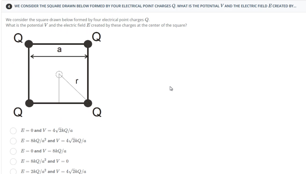 4 WE CONSIDER THE SQUARE DRAWN BELOW FORMED BY FOUR ELECTRICAL POINT CHARGES Q. WHAT IS THE POTENTIAL VAND THE ELECTRIC FIELD E CREATED BY...
We consider the square drawn below formed by four electrical point charges Q.
What is the potential V and the electric field E created by these charges at the center of the square?
a
Q
000 ОС
r
E = 0 and V = 4√/2kQ/a
E = 8kQ/a² and V = 4√/2kQ/a
E = 0 and V = 8kQ/a
E = 8kQ/a² and V = 0
E = 2kQ/a² and V = 4√2kQ/a
Q