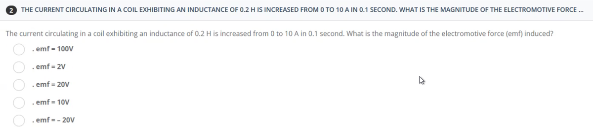 2 THE CURRENT CIRCULATING IN A COIL EXHIBITING AN INDUCTANCE OF 0.2 H IS INCREASED FROM 0 TO 10 A IN 0.1 SECOND. WHAT IS THE MAGNITUDE OF THE ELECTROMOTIVE FORCE...
The current circulating in a coil exhibiting an inductance of 0.2 H is increased from 0 to 10 A in 0.1 second. What is the magnitude of the electromotive force (emf) induced?
. emf = 100V
. emf = 2V
. emf = 20V
4²
. emf = 10V
emf = - 20V