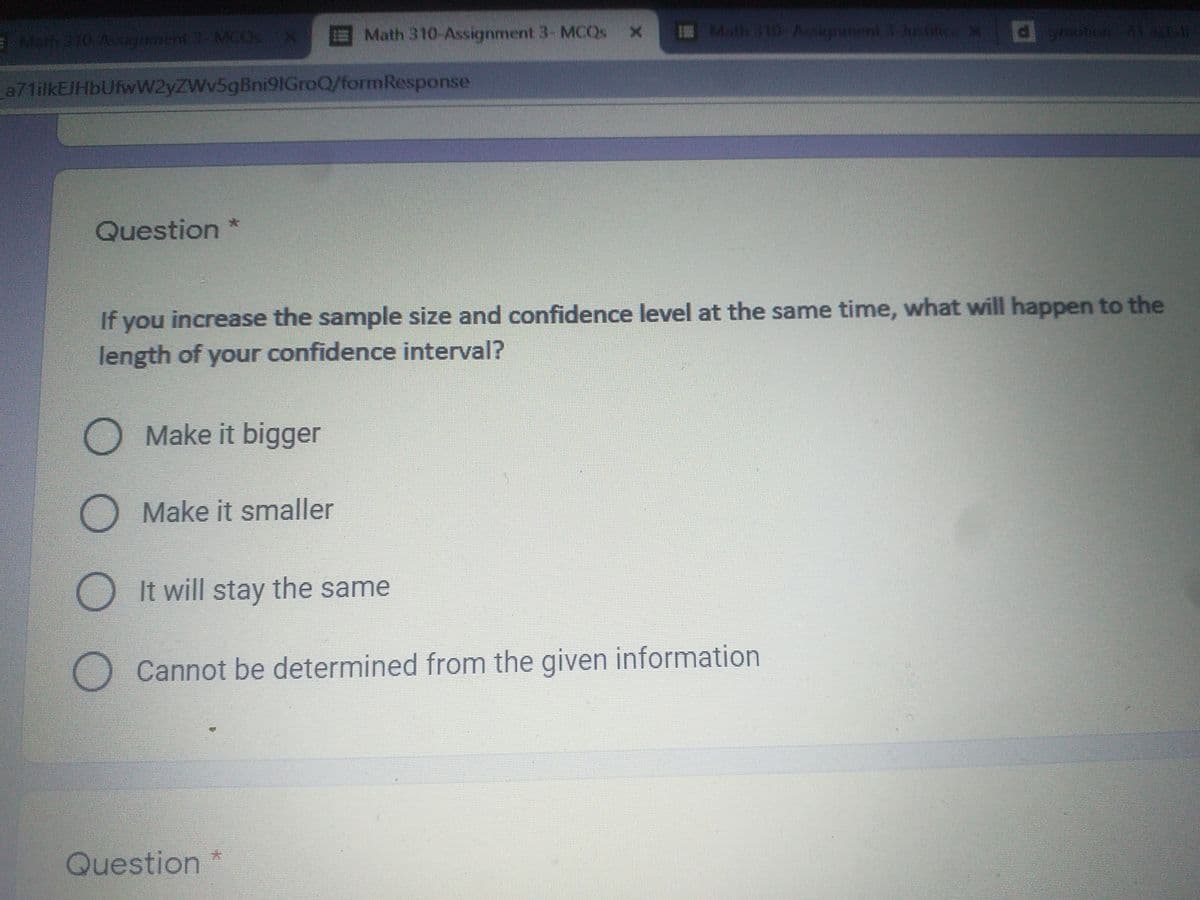 Eh310 Assighaert 3- MCOS
Math 310-Assignment 3- MCQS
E Math 10 Aknment 3 ushice X d yton 41
a71ilkEJHbUfwW2yZWv5gBni9IGroQ/formResponse
Question *
If you increase the sample size and confidence level at the same time, what will happen to the
length of your confidence interval?
O Make it bigger
O Make it smaller
It will stay the same
Cannot be determined from the given information
Question *
