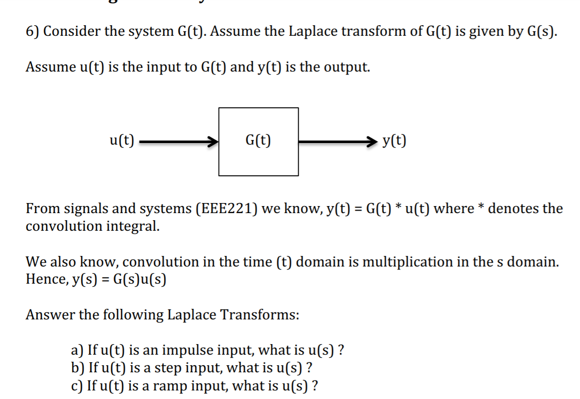 6) Consider the system G(t). Assume the Laplace transform of G(t) is given by G(s).
Assume u(t) is the input to G(t) and y(t) is the output.
u(t)
G(t)
y(t)
From signals and systems (EEE221) we know, y(t) = G(t) * u(t) where * denotes the
convolution integral.
We also know, convolution in the time (t) domain is multiplication in the s domain.
Hence, y(s) = G(s)u(s)
Answer the following Laplace Transforms:
a) If u(t) is an impulse input, what is u(s) ?
b) If u(t) is a step input, what is u(s) ?
c) If u(t) is a ramp input, what is u(s) ?
