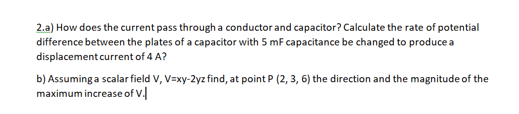 2.a) How does the current pass through a conductor and capacitor? Calculate the rate of potential
difference between the plates of a capacitor with 5 mF capacitance be changed to produce a
displacement current of 4 A?
b) Assuming a scalar field V, V=xy-2yz find, at point P (2, 3, 6) the direction and the magnitude of the
maximum increase of V.
